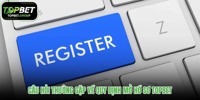 cau-hoi-thuong-gap-ve-quy-dinh-mo-ho-so-topbet